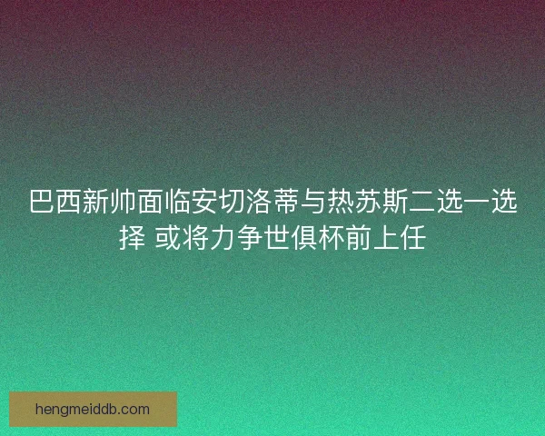 巴西新帅面临安切洛蒂与热苏斯二选一选择 或将力争世俱杯前上任